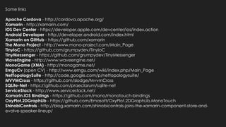 Some links

Apache Cordova - http://cordova.apache.org/
Xamarin - http://xamarin.com/
iOS Dev Center - https://developer.apple.com/devcenter/ios/index.action
Android Developer - http://developer.android.com/index.html
Xamarin on GitHub - https://github.com/xamarin
The Mono Project - http://www.mono-project.com/Main_Page
TinyIoC - https://github.com/grumpydev/TinyIoC
TinyMessenger - https://github.com/grumpydev/TinyMessenger
WaveEngine - http://www.waveengine.net/
MonoGame (XNA) - http://monogame.net/
EmguCv (open CV) - http://www.emgu.com/wiki/index.php/Main_Page
NetTopologySuite - http://code.google.com/p/nettopologysuite/
MVVMCross - https://github.com/slodge/MvvmCross
SQLite-Net - https://github.com/praeclarum/sqlite-net
ServiceStack - http://www.servicestack.net/
Xamarin.iOS Bindings - https://github.com/mono/monotouch-bindings
OxyPlot.2DGraphLib - https://github.com/Emasoft/OxyPlot.2DGraphLib.MonoTouch
ShinobiControls - http://blog.xamarin.com/shinobicontrols-joins-the-xamarin-component-store-and-
evolve-speaker-lineup/
 