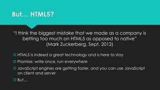 But… HTML5?

“I think the biggest mistake that we made as a company is
     betting too much on HTML5 as opposed to native”
                (Mark Zuckerberg, Sept. 2012)

 HTML5 is indeed a great technology and is here to stay
 Promise: write once, run everywhere
 JavaScript engines are getting faster, and you can use JavaScript
  on client and server
 But…
 