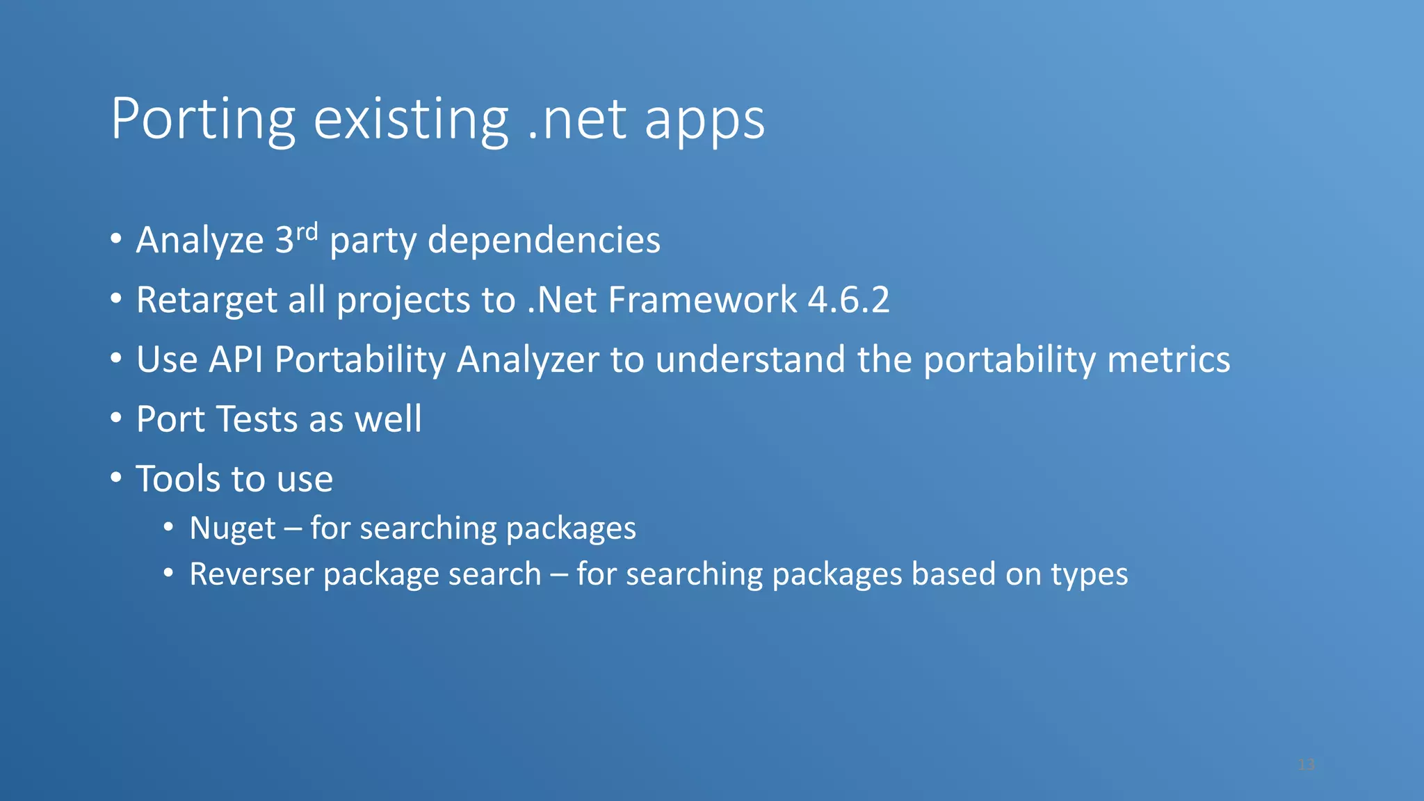 Porting existing .net apps • Analyze 3rd party dependencies • Retarget all projects to .Net Framework 4.6.2 • Use API Portability Analyzer to understand the portability metrics • Port Tests as well • Tools to use • Nuget – for searching packages • Reverser package search – for searching packages based on types 13 