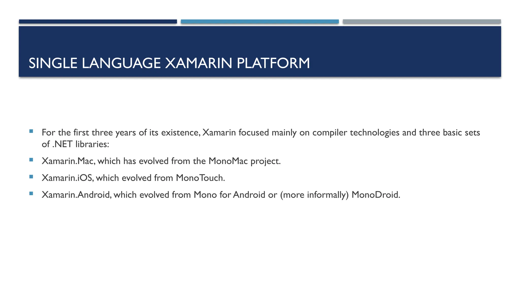 SINGLE LANGUAGE XAMARIN PLATFORM  For the first three years of its existence, Xamarin focused mainly on compiler technologies and three basic sets of .NET libraries:  Xamarin.Mac, which has evolved from the MonoMac project.  Xamarin.iOS, which evolved from MonoTouch.  Xamarin.Android, which evolved from Mono for Android or (more informally) MonoDroid. 