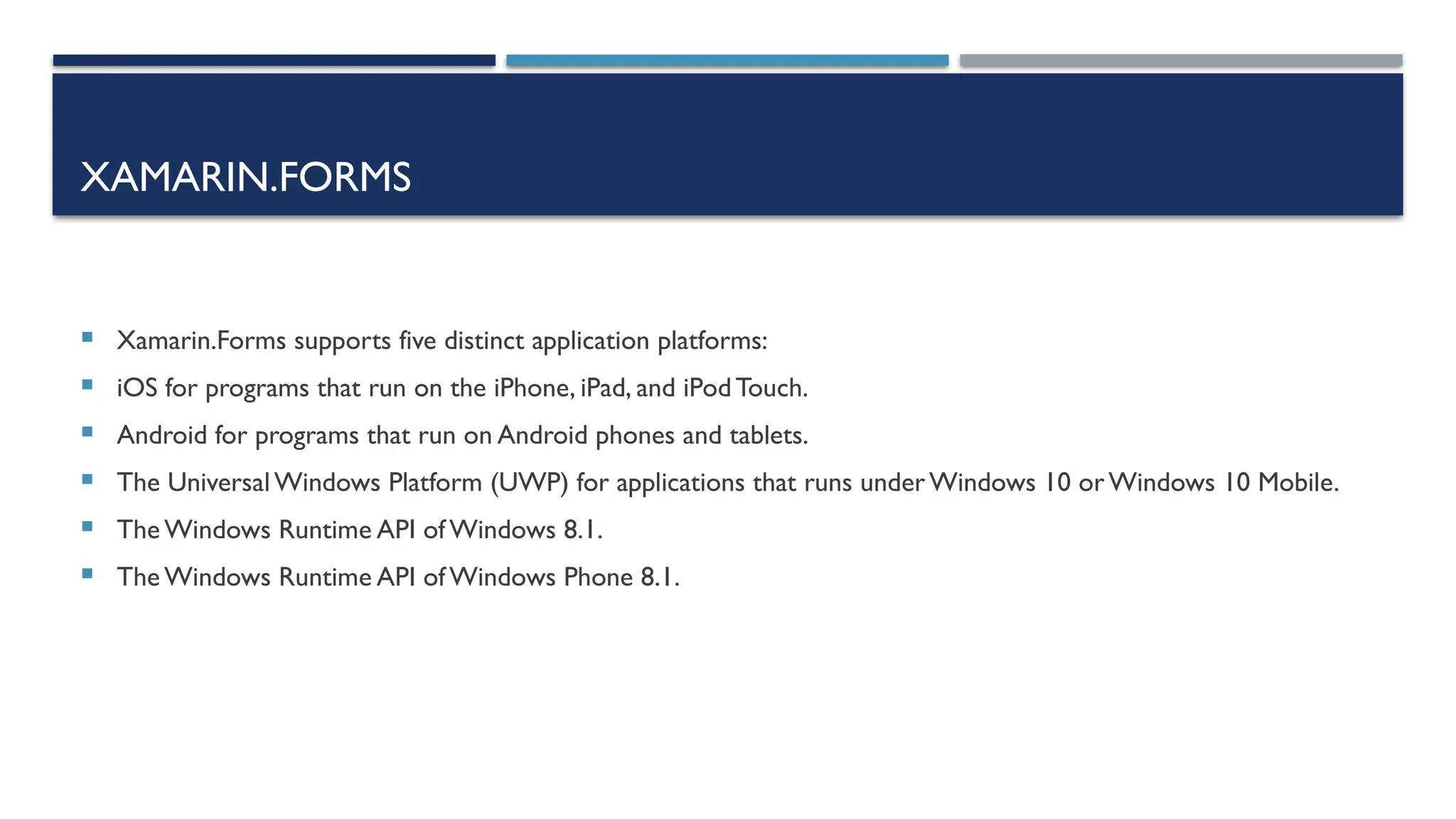 XAMARIN.FORMS  Xamarin.Forms supports five distinct application platforms:  iOS for programs that run on the iPhone, iPad, and iPodTouch.  Android for programs that run on Android phones and tablets.  The Universal Windows Platform (UWP) for applications that runs underWindows 10 orWindows 10 Mobile.  The Windows Runtime API of Windows 8.1.  The Windows Runtime API of Windows Phone 8.1. 