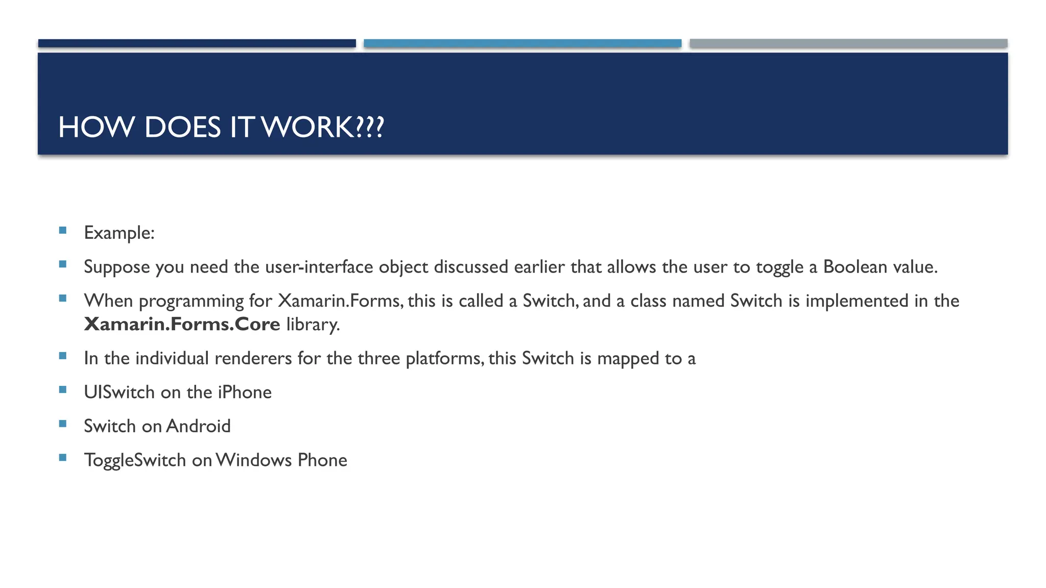 HOW DOES IT WORK???  Example:  Suppose you need the user-interface object discussed earlier that allows the user to toggle a Boolean value.  When programming for Xamarin.Forms, this is called a Switch, and a class named Switch is implemented in the Xamarin.Forms.Core library.  In the individual renderers for the three platforms, this Switch is mapped to a  UISwitch on the iPhone  Switch on Android  ToggleSwitch onWindows Phone 