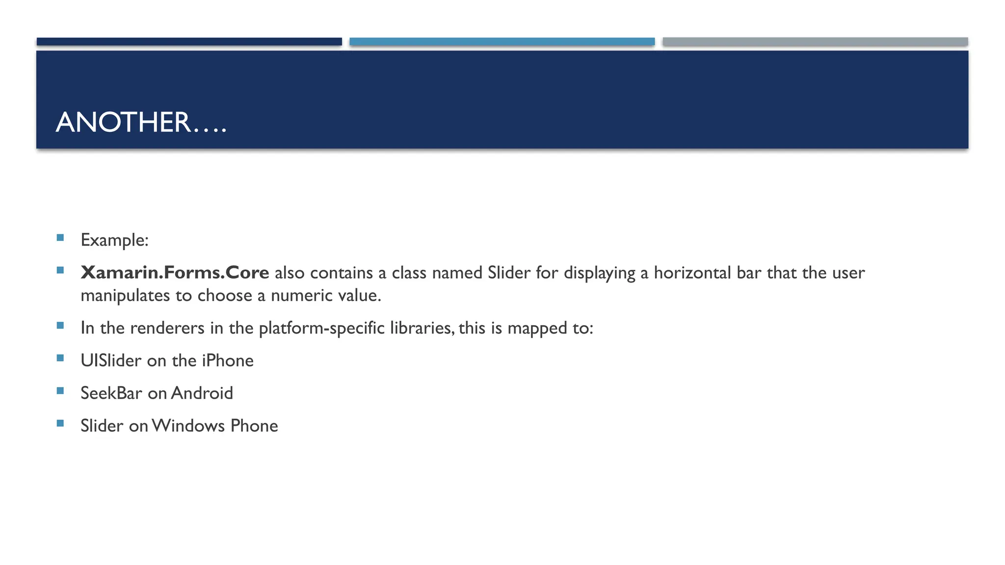 ANOTHER….  Example:  Xamarin.Forms.Core also contains a class named Slider for displaying a horizontal bar that the user manipulates to choose a numeric value.  In the renderers in the platform-specific libraries, this is mapped to:  UISlider on the iPhone  SeekBar on Android  Slider on Windows Phone 