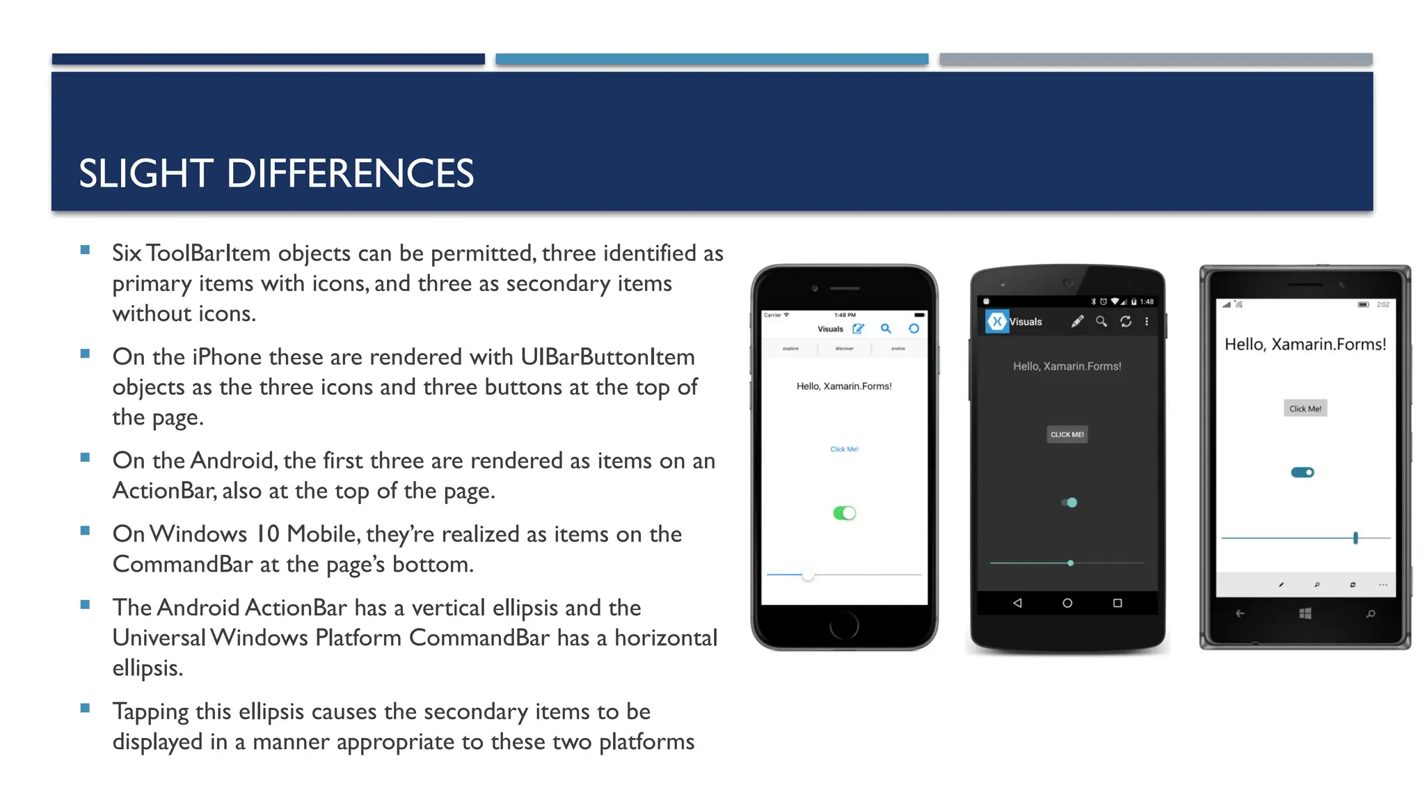 SLIGHT DIFFERENCES  SixToolBarItem objects can be permitted, three identified as primary items with icons, and three as secondary items without icons.  On the iPhone these are rendered with UIBarButtonItem objects as the three icons and three buttons at the top of the page.  On the Android, the first three are rendered as items on an ActionBar, also at the top of the page.  OnWindows 10 Mobile, they’re realized as items on the CommandBar at the page’s bottom.  The Android ActionBar has a vertical ellipsis and the UniversalWindows Platform CommandBar has a horizontal ellipsis.  Tapping this ellipsis causes the secondary items to be displayed in a manner appropriate to these two platforms 