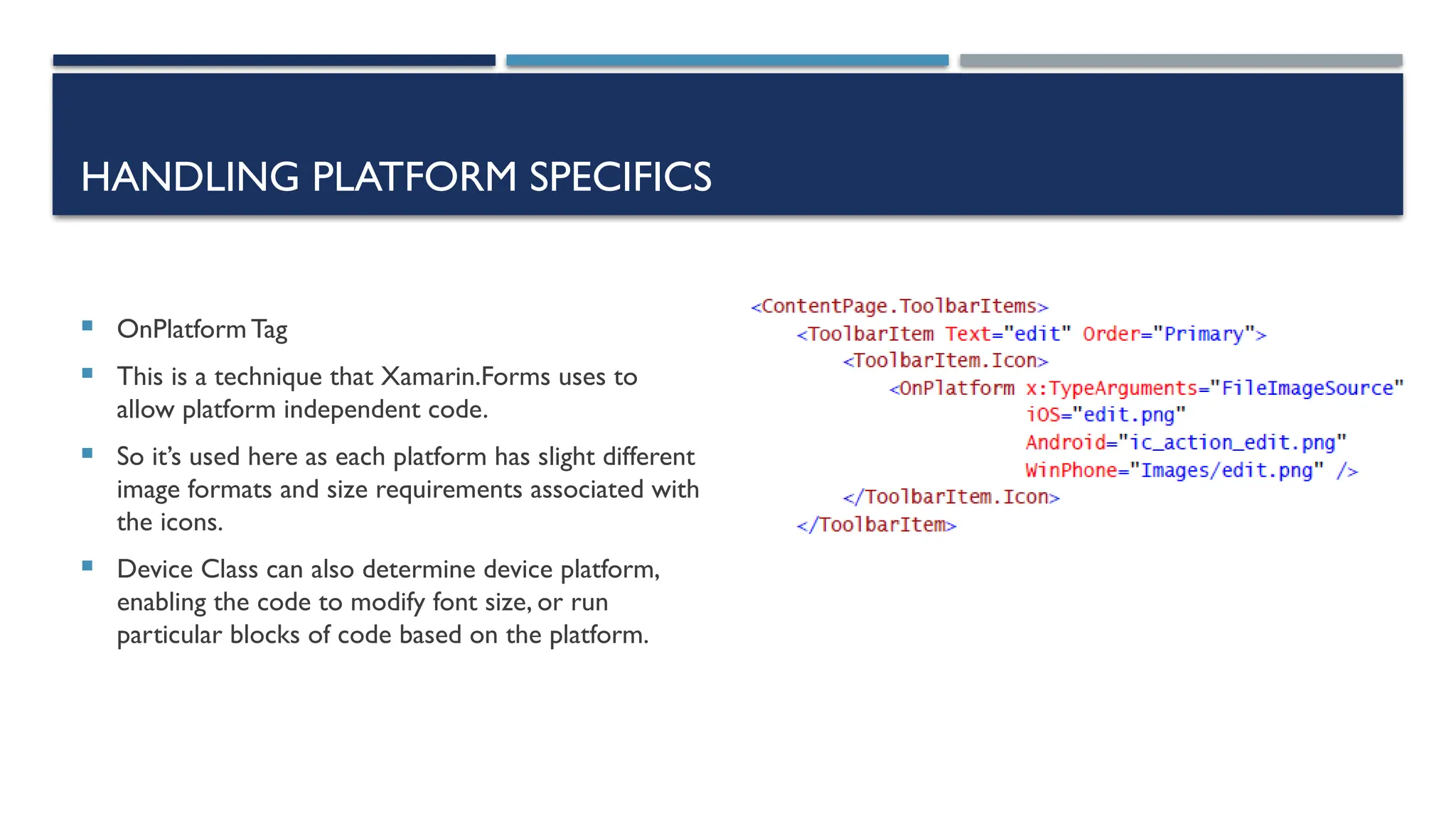 HANDLING PLATFORM SPECIFICS  OnPlatform Tag  This is a technique that Xamarin.Forms uses to allow platform independent code.  So it’s used here as each platform has slight different image formats and size requirements associated with the icons.  Device Class can also determine device platform, enabling the code to modify font size, or run particular blocks of code based on the platform. 
