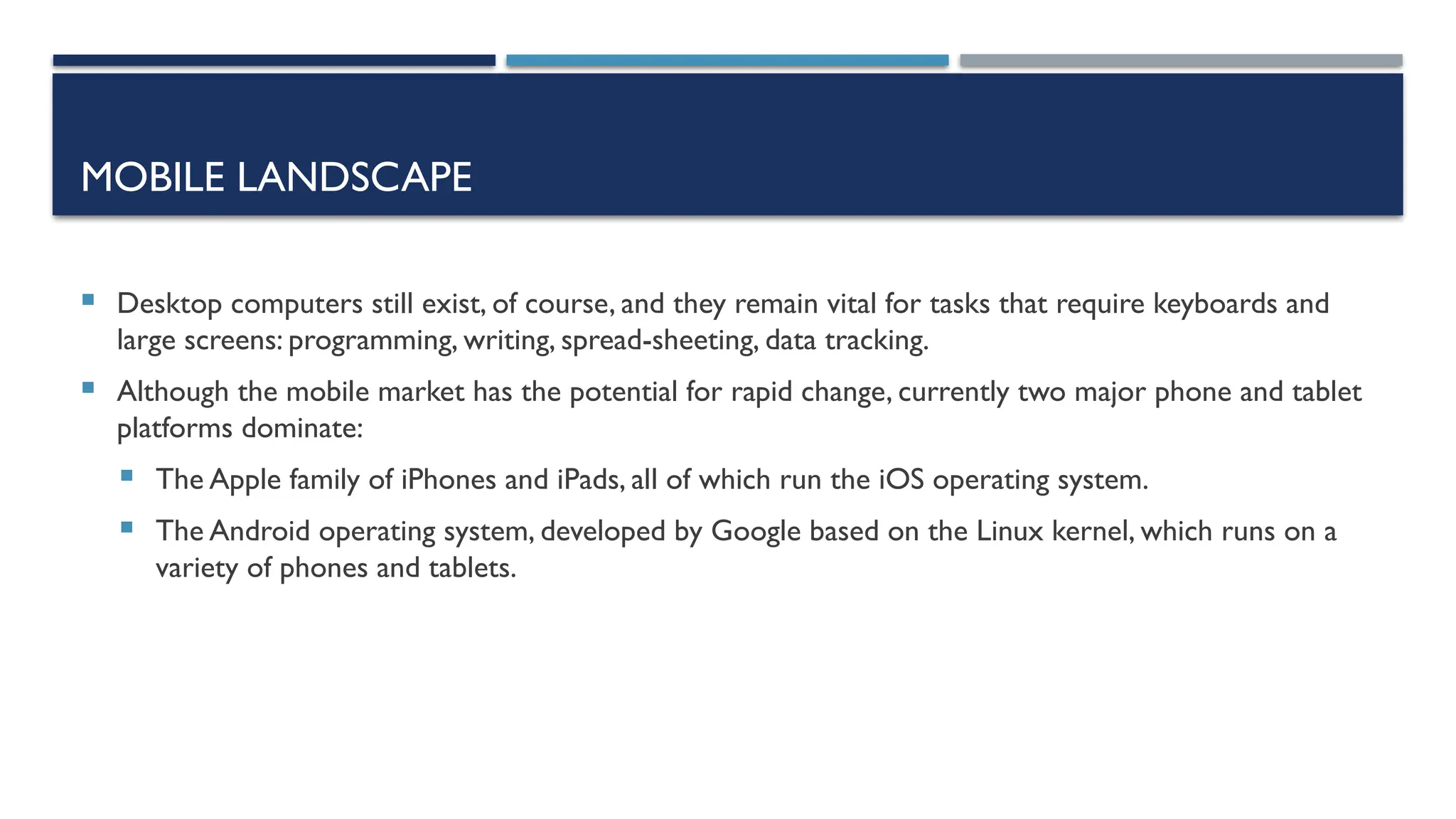 MOBILE LANDSCAPE  Desktop computers still exist, of course, and they remain vital for tasks that require keyboards and large screens: programming, writing, spread-sheeting, data tracking.  Although the mobile market has the potential for rapid change, currently two major phone and tablet platforms dominate:  The Apple family of iPhones and iPads, all of which run the iOS operating system.  The Android operating system, developed by Google based on the Linux kernel, which runs on a variety of phones and tablets. 