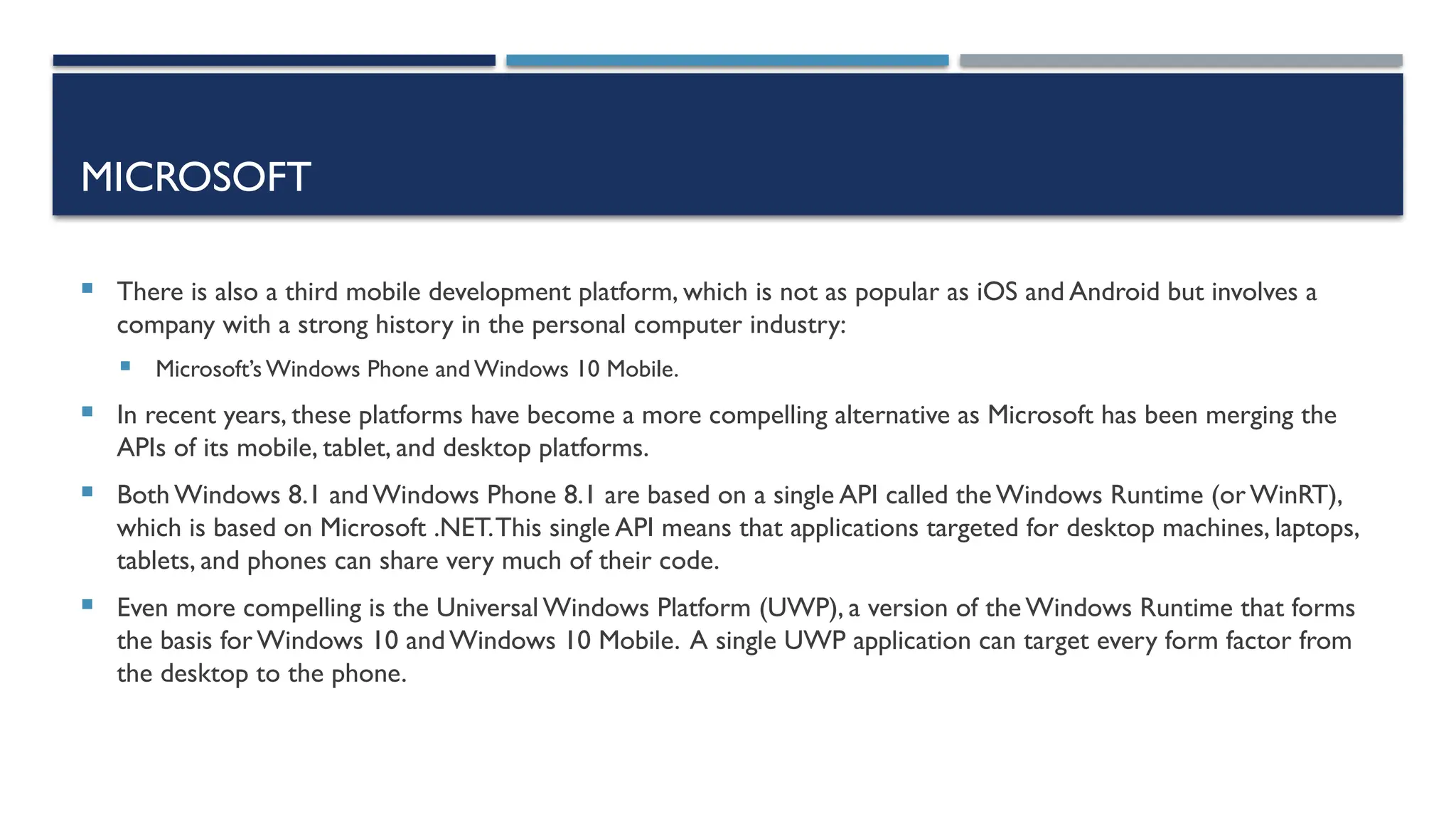 MICROSOFT  There is also a third mobile development platform, which is not as popular as iOS and Android but involves a company with a strong history in the personal computer industry:  Microsoft’s Windows Phone and Windows 10 Mobile.  In recent years, these platforms have become a more compelling alternative as Microsoft has been merging the APIs of its mobile, tablet, and desktop platforms.  Both Windows 8.1 and Windows Phone 8.1 are based on a single API called theWindows Runtime (orWinRT), which is based on Microsoft .NET.This single API means that applications targeted for desktop machines, laptops, tablets, and phones can share very much of their code.  Even more compelling is the Universal Windows Platform (UWP), a version of the Windows Runtime that forms the basis for Windows 10 andWindows 10 Mobile. A single UWP application can target every form factor from the desktop to the phone. 