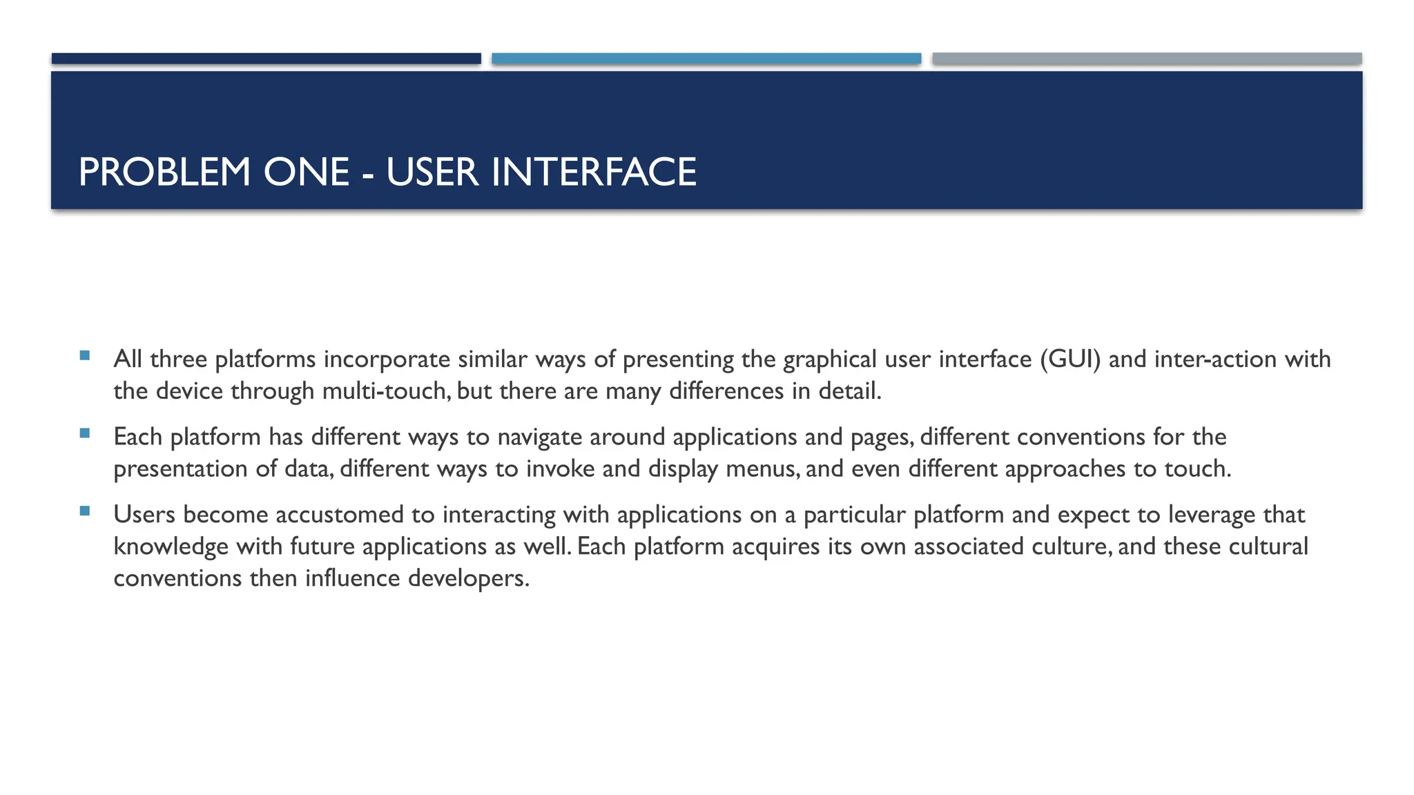 PROBLEM ONE - USER INTERFACE  All three platforms incorporate similar ways of presenting the graphical user interface (GUI) and inter-action with the device through multi-touch, but there are many differences in detail.  Each platform has different ways to navigate around applications and pages, different conventions for the presentation of data, different ways to invoke and display menus, and even different approaches to touch.  Users become accustomed to interacting with applications on a particular platform and expect to leverage that knowledge with future applications as well. Each platform acquires its own associated culture, and these cultural conventions then influence developers. 