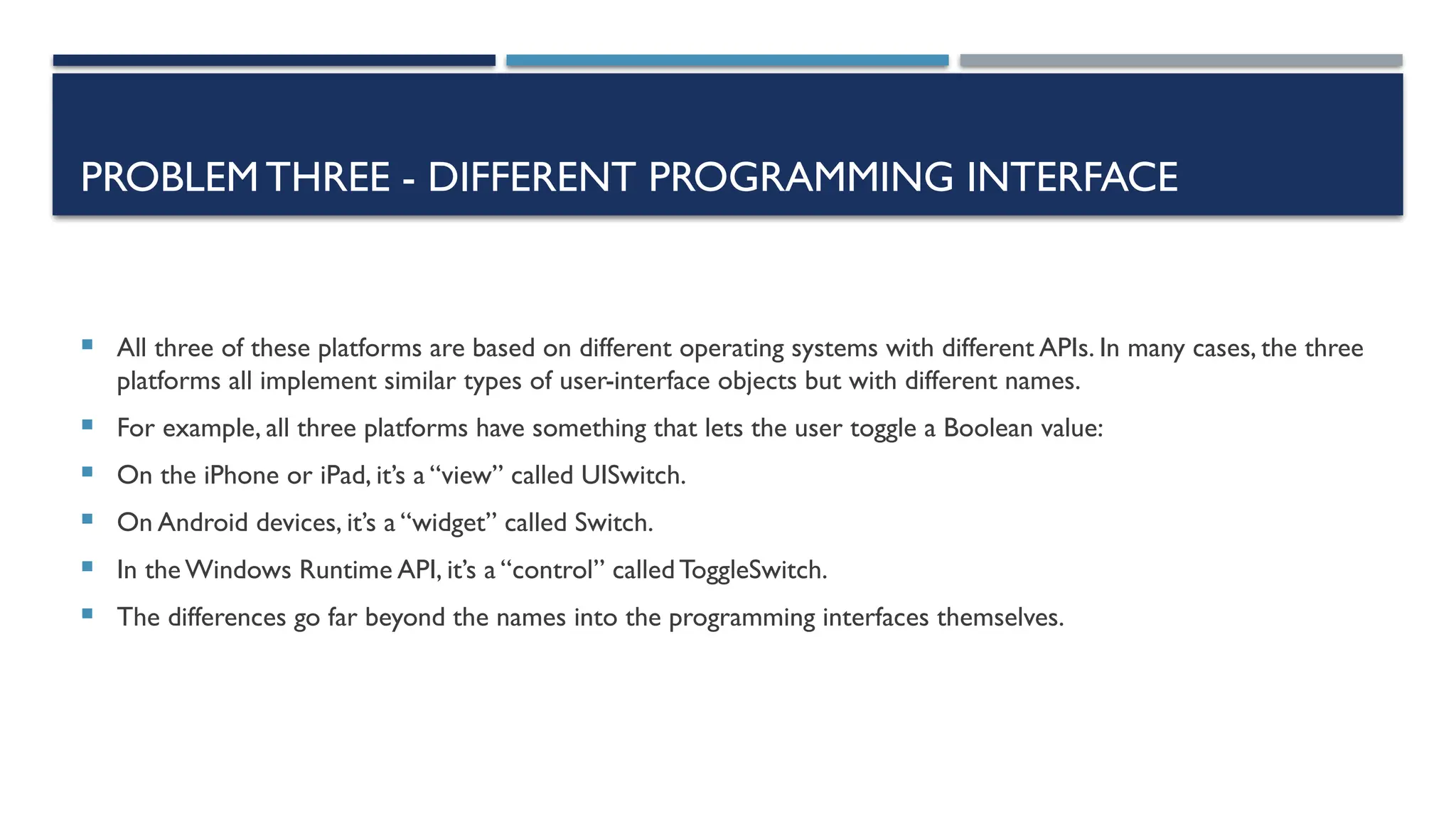 PROBLEMTHREE - DIFFERENT PROGRAMMING INTERFACE  All three of these platforms are based on different operating systems with different APIs. In many cases, the three platforms all implement similar types of user-interface objects but with different names.  For example, all three platforms have something that lets the user toggle a Boolean value:  On the iPhone or iPad, it’s a “view” called UISwitch.  On Android devices, it’s a “widget” called Switch.  In the Windows Runtime API, it’s a “control” calledToggleSwitch.  The differences go far beyond the names into the programming interfaces themselves. 