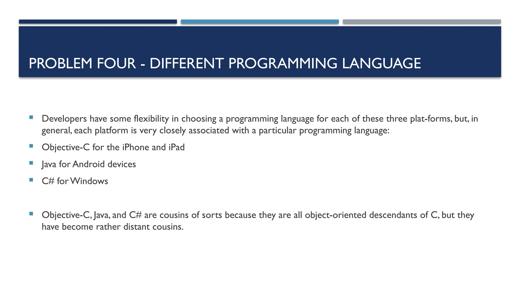 PROBLEM FOUR - DIFFERENT PROGRAMMING LANGUAGE  Developers have some flexibility in choosing a programming language for each of these three plat-forms, but, in general, each platform is very closely associated with a particular programming language:  Objective-C for the iPhone and iPad  Java for Android devices  C# forWindows  Objective-C, Java, and C# are cousins of sorts because they are all object-oriented descendants of C, but they have become rather distant cousins. 