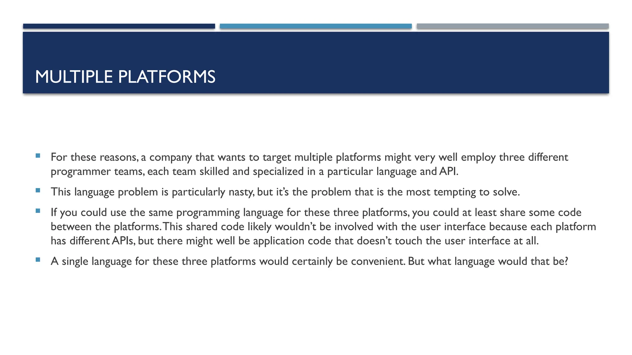 MULTIPLE PLATFORMS  For these reasons, a company that wants to target multiple platforms might very well employ three different programmer teams, each team skilled and specialized in a particular language and API.  This language problem is particularly nasty, but it’s the problem that is the most tempting to solve.  If you could use the same programming language for these three platforms, you could at least share some code between the platforms.This shared code likely wouldn’t be involved with the user interface because each platform has different APIs, but there might well be application code that doesn’t touch the user interface at all.  A single language for these three platforms would certainly be convenient. But what language would that be? 