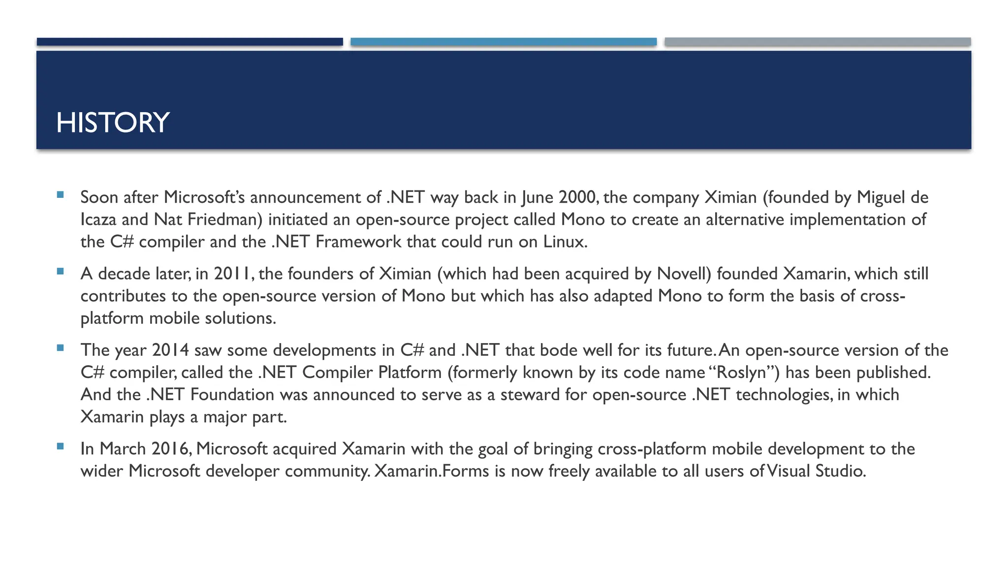 HISTORY  Soon after Microsoft’s announcement of .NET way back in June 2000, the company Ximian (founded by Miguel de Icaza and Nat Friedman) initiated an open-source project called Mono to create an alternative implementation of the C# compiler and the .NET Framework that could run on Linux.  A decade later, in 2011, the founders of Ximian (which had been acquired by Novell) founded Xamarin, which still contributes to the open-source version of Mono but which has also adapted Mono to form the basis of cross- platform mobile solutions.  The year 2014 saw some developments in C# and .NET that bode well for its future.An open-source version of the C# compiler, called the .NET Compiler Platform (formerly known by its code name “Roslyn”) has been published. And the .NET Foundation was announced to serve as a steward for open-source .NET technologies, in which Xamarin plays a major part.  In March 2016, Microsoft acquired Xamarin with the goal of bringing cross-platform mobile development to the wider Microsoft developer community. Xamarin.Forms is now freely available to all users ofVisual Studio. 