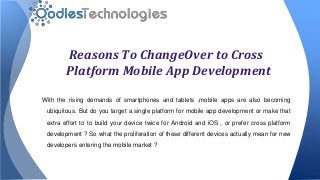 Reasons To ChangeOver to Cross
Platform Mobile App Development
With the rising demands of smartphones and tablets ,mobile apps are also becoming
ubiquitous. But do you target a single platform for mobile app development or make that
extra effort to to build your device twice for Android and iOS , or prefer cross platform
development ? So what the proliferation of these different devices actually mean for new
developers entering the mobile market ?
 