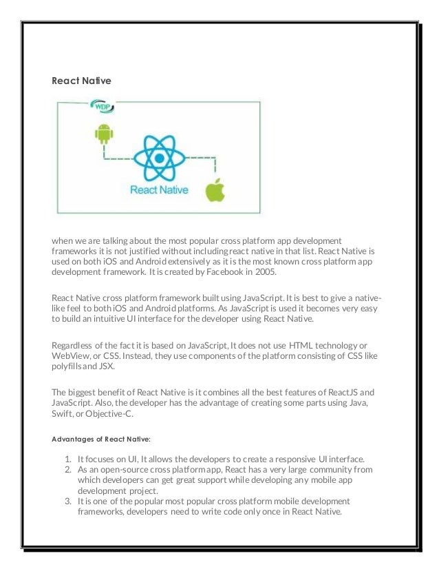 React Native
when we are talking about the most popular cross platform app development
frameworks it is not justified without including react native in that list. React Native is
used on both iOS and Android extensively as it is the most known cross platform app
development framework. It is created by Facebook in 2005.
React Native cross platform framework built using JavaScript. It is best to give a native-
like feel to both iOS and Android platforms. As JavaScript is used it becomes very easy
to build an intuitive UI interface for the developer using React Native.
Regardless of the fact it is based on JavaScript, It does not use HTML technology or
WebView, or CSS. Instead, they use components of the platform consisting of CSS like
polyfills and JSX.
The biggest benefit of React Native is it combines all the best features of ReactJS and
JavaScript. Also, the developer has the advantage of creating some parts using Java,
Swift, or Objective-C.
Advantages of React Native:
1. It focuses on UI, It allows the developers to create a responsive UI interface.
2. As an open-source cross platform app, React has a very large community from
which developers can get great support while developing any mobile app
development project.
3. It is one of the popular most popular cross platform mobile development
frameworks, developers need to write code only once in React Native.
 