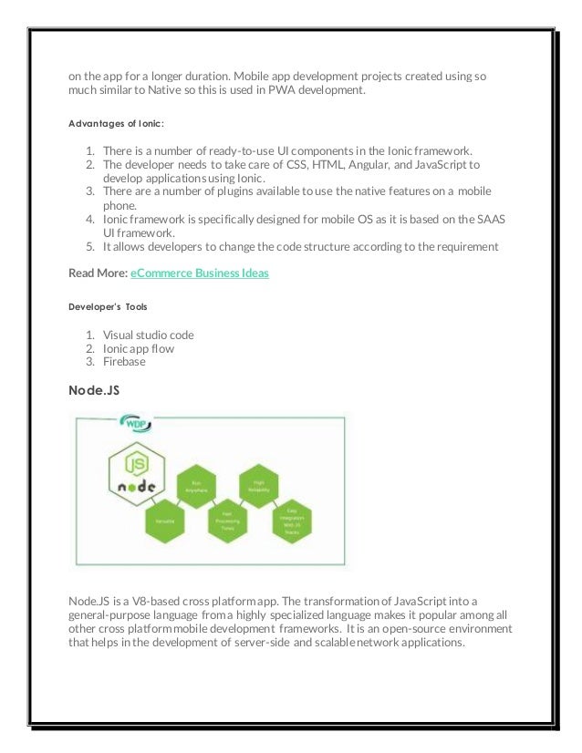 on the app for a longer duration. Mobile app development projects created using so
much similar to Native so this is used in PWA development.
Advantages of Ionic:
1. There is a number of ready-to-use UI components in the Ionic framework.
2. The developer needs to take care of CSS, HTML, Angular, and JavaScript to
develop applications using Ionic.
3. There are a number of plugins available to use the native features on a mobile
phone.
4. Ionic framework is specifically designed for mobile OS as it is based on the SAAS
UI framework.
5. It allows developers to change the code structure according to the requirement
Read More: eCommerce Business Ideas
Developer’s Tools
1. Visual studio code
2. Ionic app flow
3. Firebase
Node.JS
Node.JS is a V8-based cross platform app. The transformation of JavaScript into a
general-purpose language from a highly specialized language makes it popular among all
other cross platform mobile development frameworks. It is an open-source environment
that helps in the development of server-side and scalable network applications.
 