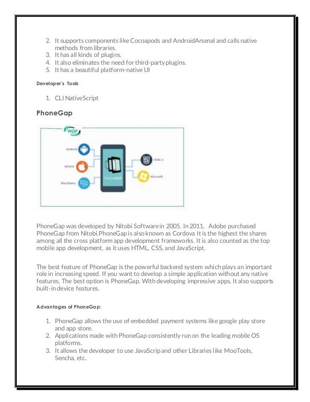 2. It supports components like Cocoapods and AndroidArsenal and calls native
methods from libraries.
3. It has all kinds of plugins.
4. It also eliminates the need for third-party plugins.
5. It has a beautiful platform-native UI
Developer’s Tools
1. CLI NativeScript
PhoneGap
PhoneGap was developed by Nitobi Software in 2005. In 2011, Adobe purchased
PhoneGap from Nitobi.PhoneGap is also known as Cordova It is the highest the shares
among all the cross platform app development frameworks. It is also counted as the top
mobile app development, as it uses HTML, CSS, and JavaScript.
The best feature of PhoneGap is the powerful backend system which plays an important
role in increasing speed. If you want to develop a simple application without any native
features, The best option is PhoneGap. With developing impressive apps, It also supports
built-in device features.
Advantages of PhoneGap:
1. PhoneGap allows the use of embedded payment systems like google play store
and app store.
2. Applications made with PhoneGap consistently run on the leading mobile OS
platforms.
3. It allows the developer to use JavaScrip and other Libraries like MooTools,
Sencha, etc.
 