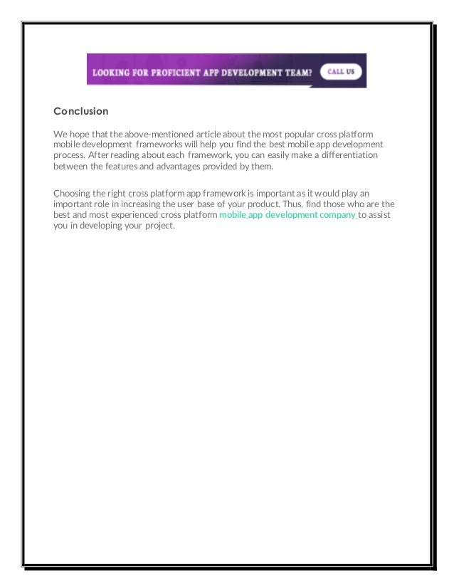 Conclusion
We hope that the above-mentioned article about the most popular cross platform
mobile development frameworks will help you find the best mobile app development
process. After reading about each framework, you can easily make a differentiation
between the features and advantages provided by them.
Choosing the right cross platform app framework is important as it would play an
important role in increasing the user base of your product. Thus, find those who are the
best and most experienced cross platform mobile app development company to assist
you in developing your project.
 