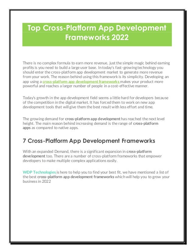 Top Cross-Platform App Development
Frameworks 2022
There is no complex formula to earn more revenue, just the simple magic behind earning
profits is you need to build a large user base. In today’s fast-growing technology you
should enter the cross-platform app development market to generate more revenue
from your work. The reason behind using this framework is its simplicity. Developing an
app using a cross-platform app development frameworks makes your product more
powerful and reaches a larger number of people in a cost-effective manner.
Today’s growth in the app development field seems a little hard for developers because
of the competition in the digital market. It has forced them to work on new app
development tools that will give them the best result with less effort and time.
The growing demand for cross-platform app development has reached the next level
height. The main reason behind increasing demand is the range of cross-platform
apps as compared to native apps.
7 Cross-Platform App Development Frameworks
With an expanded Demand, there is a significant expansion in cross-platform
development too. There are a number of cross-platform frameworks that empower
developers to make multiple complex applications easily.
WDP Technologies is here to help you to find your best fit, we have mentioned a list of
the best cross-platform app development frameworks which will help you to grow your
business in 2022
 