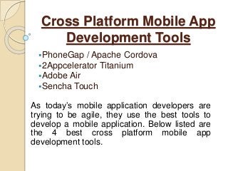 Cross Platform Mobile App
Development Tools
PhoneGap / Apache Cordova
2Appcelerator Titanium
Adobe Air
Sencha Touch
As today’s mobile application developers are
trying to be agile, they use the best tools to
develop a mobile application. Below listed are
the 4 best cross platform mobile app
development tools.
 