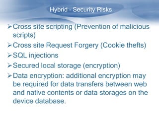 Hybrid – Security Risks

Cross site scripting (Prevention of malicious
 scripts)
Cross site Request Forgery (Cookie thefts)
SQL injections
Secured local storage (encryption)
Data encryption: additional encryption may
 be required for data transfers between web
 and native contents or data storages on the
 device database.
 