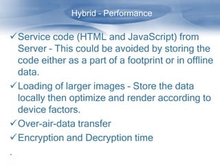 Hybrid – Performance

Service code (HTML and JavaScript) from
  Server – This could be avoided by storing the
  code either as a part of a footprint or in offline
  data.
Loading of larger images – Store the data
  locally then optimize and render according to
  device factors.
Over-air-data transfer
Encryption and Decryption time
.
 