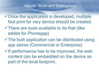 Hybrid – Build and Deployment

Once the application is developed, multiple
 foot print for very device should be created.
There are tools available to do that (like
 adobe for Phonegap)
The built application can be distributed using
 app stores (Commercial or Enterprise)
If performance has to be improved, the web
 content can be embedded on the device as
 part of the local footprint.
 