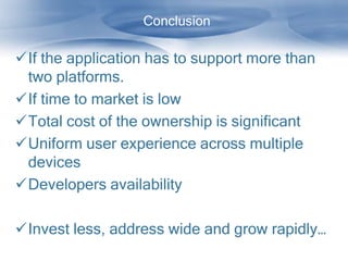 Conclusion

If the application has to support more than
 two platforms.
If time to market is low
Total cost of the ownership is significant
Uniform user experience across multiple
 devices
Developers availability

Invest less, address wide and grow rapidly…
 