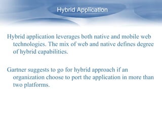 Hybrid Application



Hybrid application leverages both native and mobile web
 technologies. The mix of web and native defines degree
 of hybrid capabilities.

Gartner suggests to go for hybrid approach if an
  organization choose to port the application in more than
  two platforms.
 