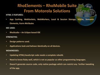 HTML 5 FEATURES:
• App Caching, WebSockets, WebWorkers, Local & Session Storage, SQLite, Semantic
Elements, Form Attributes
IDE USED:
• RhoStudio – An Eclipse based IDE
STRENGTHS:
• Design patterns used.
• Applications look and behave identically on all devices.
WEAKNESSES:
• Updating HTML/JavaScript code needs a complete rebuild.
• Need to know Ruby well, which is not as popular as other programming languages.
• Doesn’t generate source code, only native package which can restrict any further tweaking
of the app.
 