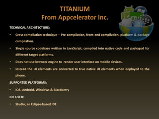 TECHNICAL ARCHITECTURE:
• Cross compilation technique – Pre-compilation, front-end compilation, platform & package
compilation.
• Single source codebase written in JavaScript, compiled into native code and packaged for
different target platforms.
• Does not use browser engine to render user interface on mobile devices.
• Instead the UI elements are converted to true native UI elements when deployed to the
phone.
SUPPORTED PLATFORMS:
• iOS, Android, Windows & Blackberry
IDE USED:
• Studio, an Eclipse-based IDE
 