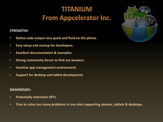 STRENGTHS:
• Native code output very quick and fluid on the phone.
• Easy setup and startup for developers.
• Excellent documentation & examples.
• Strong community forum to find out answers.
• Intuitive app management environment.
• Support for desktop and tablet development
WEAKNESSES:
• Potentially restrictive API’s
• Tries to solve too many problems in one shot supporting phones, tablets & desktops.
 