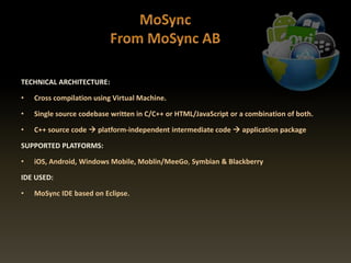 TECHNICAL ARCHITECTURE:
• Cross compilation using Virtual Machine.
• Single source codebase written in C/C++ or HTML/JavaScript or a combination of both.
• C++ source code  platform-independent intermediate code  application package
SUPPORTED PLATFORMS:
• iOS, Android, Windows Mobile, Moblin/MeeGo, Symbian & Blackberry
IDE USED:
• MoSync IDE based on Eclipse.
 