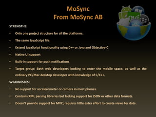 STRENGTHS:
• Only one project structure for all the platforms.
• The same JavaScript file.
• Extend JavaScript functionality using C++ or Java and Objective-C
• Native UI support
• Built-in support for push notifications
• Target group: Both web developers looking to enter the mobile space, as well as the
ordinary PC/Mac desktop developer with knowledge of C/C++.
WEAKNESSES:
• No support for accelerometer or camera in most phones.
• Contains XML parsing libraries but lacking support for JSON or other data formats.
• Doesn’t provide support for MVC; requires little extra effort to create views for data.
 