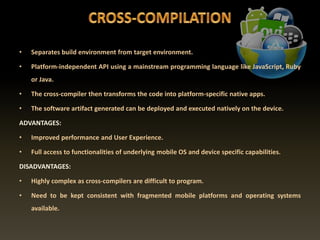 • Separates build environment from target environment.
• Platform-independent API using a mainstream programming language like JavaScript, Ruby
or Java.
• The cross-compiler then transforms the code into platform-specific native apps.
• The software artifact generated can be deployed and executed natively on the device.
ADVANTAGES:
• Improved performance and User Experience.
• Full access to functionalities of underlying mobile OS and device specific capabilities.
DISADVANTAGES:
• Highly complex as cross-compilers are difficult to program.
• Need to be kept consistent with fragmented mobile platforms and operating systems
available.
 