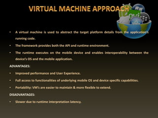 • A virtual machine is used to abstract the target platform details from the application’s
running code.
• The framework provides both the API and runtime environment.
• The runtime executes on the mobile device and enables interoperability between the
device’s OS and the mobile application.
ADVANTAGES:
• Improved performance and User Experience.
• Full access to functionalities of underlying mobile OS and device specific capabilities.
• Portability: VM’s are easier to maintain & more flexible to extend.
DISADVANTAGES:
• Slower due to runtime interpretation latency.
 