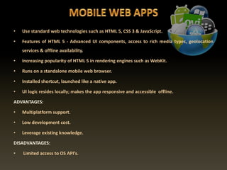 • Use standard web technologies such as HTML 5, CSS 3 & JavaScript.
• Features of HTML 5 - Advanced UI components, access to rich media types, geolocation
services & offline availability.
• Increasing popularity of HTML 5 in rendering engines such as WebKit.
• Runs on a standalone mobile web browser.
• Installed shortcut, launched like a native app.
• UI logic resides locally; makes the app responsive and accessible offline.
ADVANTAGES:
• Multiplatform support.
• Low development cost.
• Leverage existing knowledge.
DISADVANTAGES:
• Limited access to OS API’s.
 