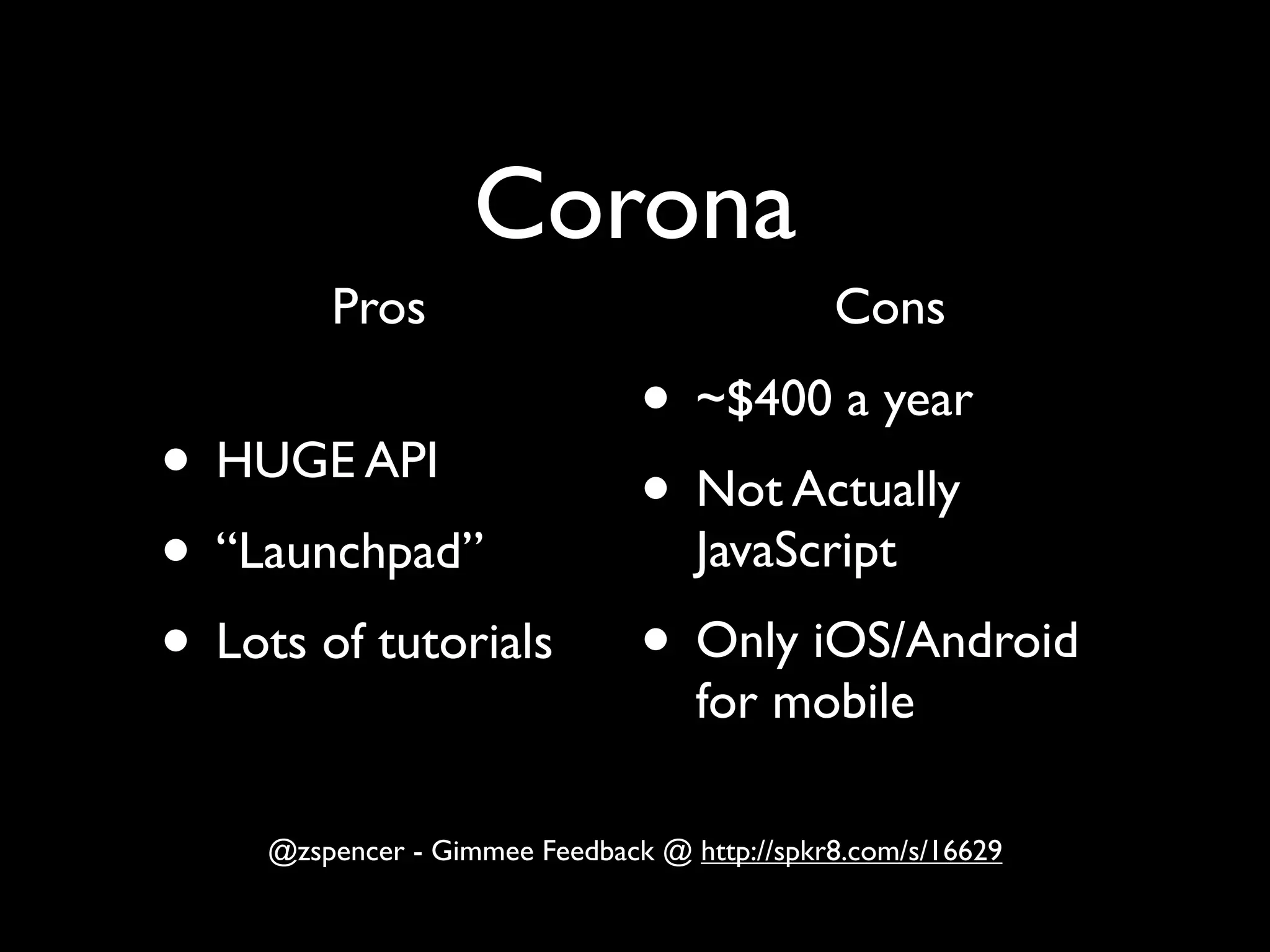 Corona
        Pros                                 Cons

                               • ~$400 a year
• HUGE API                     • Not Actually
• “Launchpad”         JavaScript

• Lots of tutorials • Only iOS/Android
                                   for mobile

    @zspencer - Gimmee Feedback @ http://spkr8.com/s/16629
 