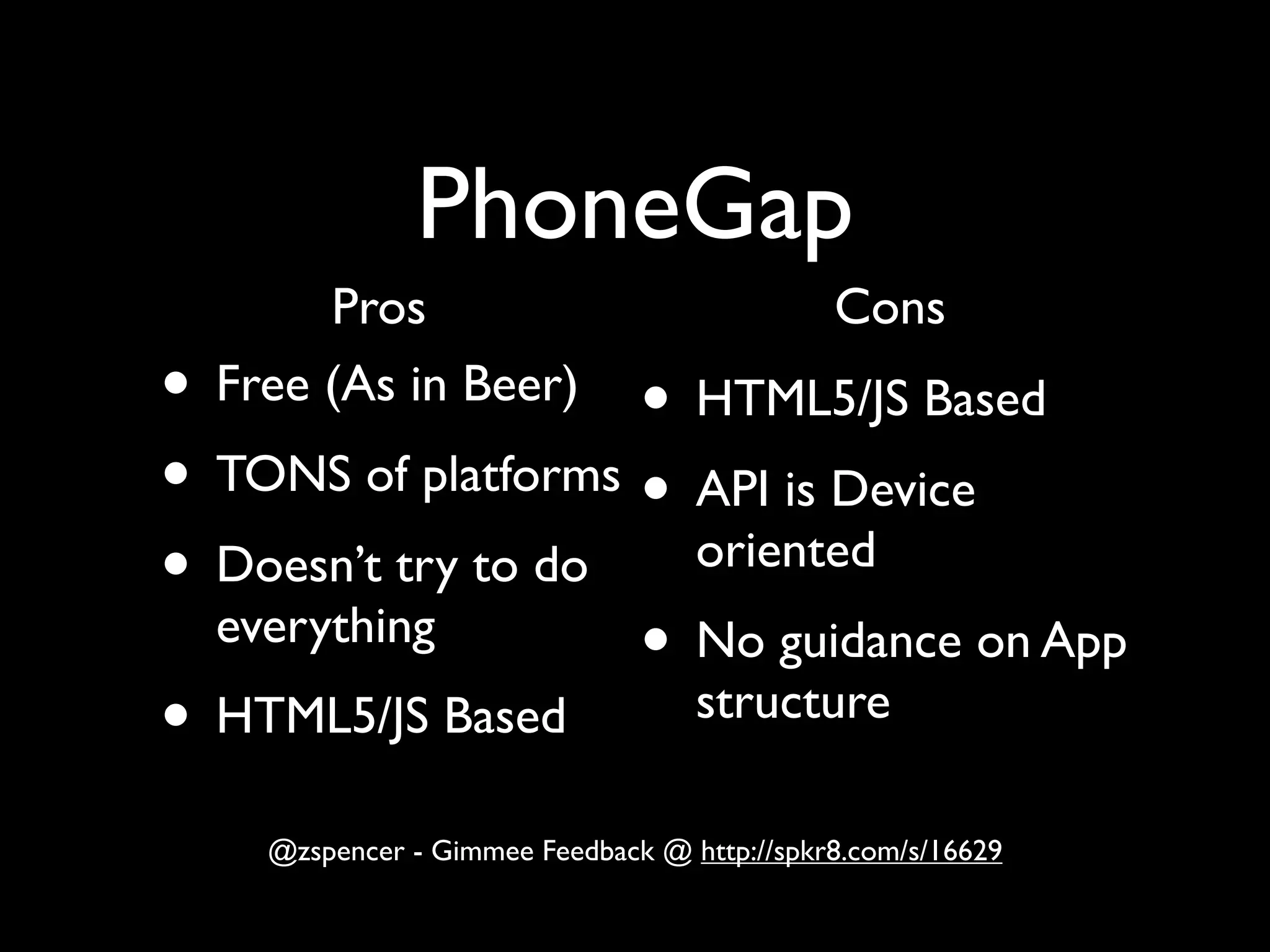 PhoneGap
       Pros                                  Cons
• Free (As in Beer)
                    • HTML5/JS Based
• TONS of platforms • API is Device
• Doesn’t try to do   oriented
  everything
                    • No guidance on App
• HTML5/JS Based      structure

    @zspencer - Gimmee Feedback @ http://spkr8.com/s/16629
 