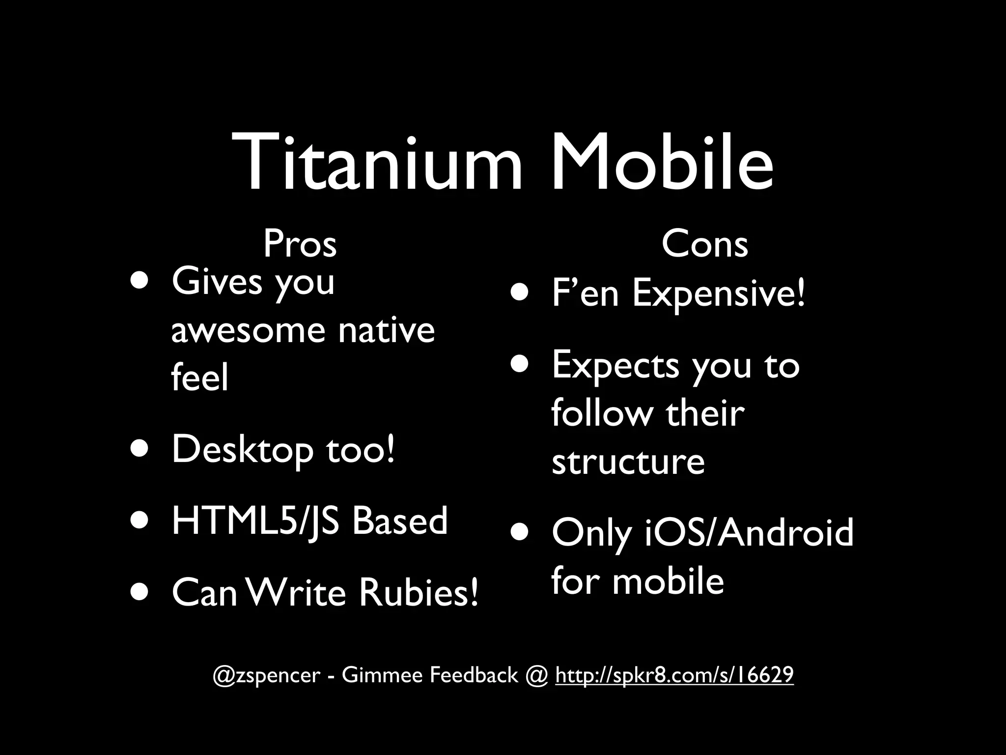 Titanium Mobile
         Pros                              Cons
•   Gives you
                                 •   F’en Expensive!
    awesome native
    feel                         • Expects you to
                                     follow their
• Desktop too!                       structure
• HTML5/JS Based • Only iOS/Android
• Can Write Rubies! for mobile

      @zspencer - Gimmee Feedback @ http://spkr8.com/s/16629
 