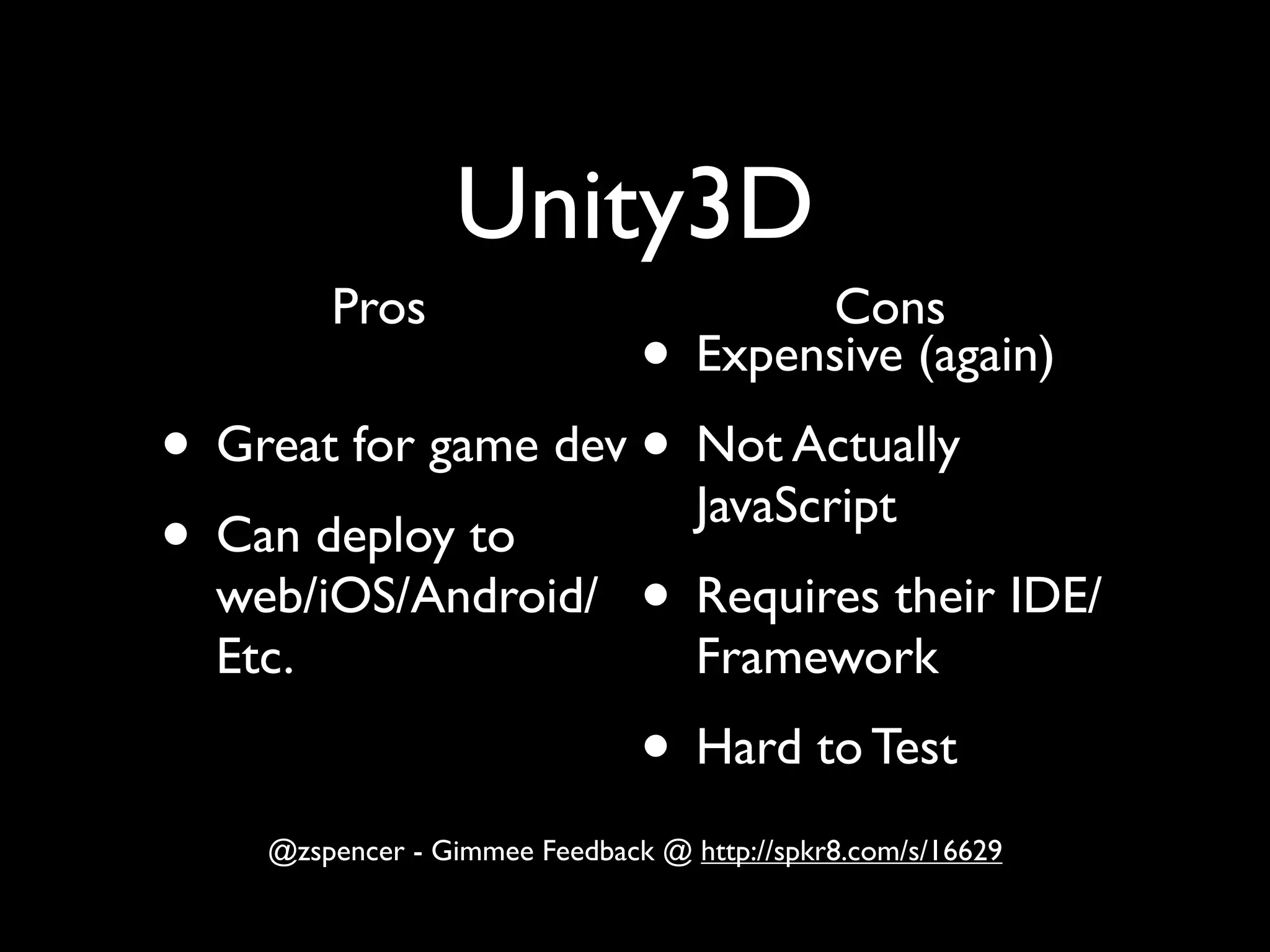 Unity3D
         Pros                           Cons
                     •             Expensive (again)
• Great for game dev • Not Actually
                       JavaScript
• Can deploy to
  web/iOS/Android/ • Requires their IDE/
  Etc.                             Framework
                               • Hard to Test
    @zspencer - Gimmee Feedback @ http://spkr8.com/s/16629
 