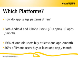 Which Platforms?
 How do app usage patterns differ?


 Both Android and iPhone users D/L approx 10 apps
  /month

 19% of Android users buy at least one app /month
 50% of iPhone users buy at least one app /month

*Admob Mobile Metrics
 