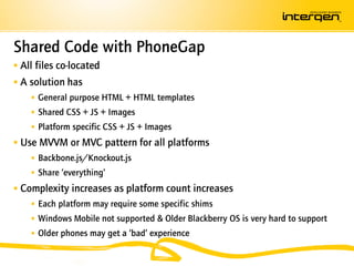 Shared Code with PhoneGap
 All files co-located
 A solution has
     General purpose HTML + HTML templates
     Shared CSS + JS + Images
     Platform specific CSS + JS + Images
 Use MVVM or MVC pattern for all platforms
     Backbone.js/Knockout.js
     Share ‘everything’
 Complexity increases as platform count increases
     Each platform may require some specific shims
     Windows Mobile not supported & Older Blackberry OS is very hard to support
     Older phones may get a ‘bad’ experience
 
