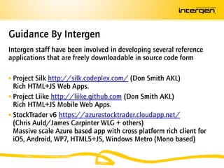 Guidance By Intergen
Intergen staff have been involved in developing several reference
applications that are freely downloadable in source code form

 Project Silk http://silk.codeplex.com/ (Don Smith AKL)
  Rich HTML+JS Web Apps.
 Project Liike http://liike.github.com (Don Smith AKL)
  Rich HTML+JS Mobile Web Apps.
 StockTrader v6 https://azurestocktrader.cloudapp.net/
  (Chris Auld/James Carpinter WLG + others)
  Massive scale Azure based app with cross platform rich client for
  iOS, Android, WP7, HTML5+JS, Windows Metro (Mono based)
 