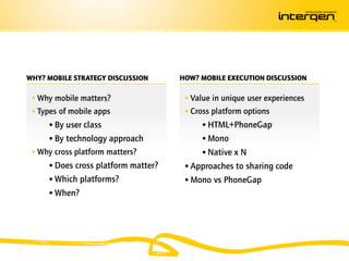 WHY? MOBILE STRATEGY DISCUSSION      HOW? MOBILE EXECUTION DISCUSSION

  Why mobile matters?                 Value in unique user experiences
  Types of mobile apps                Cross platform options
      By user class                       HTML+PhoneGap
      By technology approach              Mono
  Why cross platform matters?             Native x N
      Does cross platform matter?     Approaches to sharing code
      Which platforms?                Mono vs PhoneGap
      When?
 