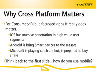 Why Cross Platform Matters
 For Consumer/Public focussed apps it really does
 matter.
   iOS has massive penetration in high value user
    segments
   Android is bring Smart devices to the masses
   Microsoft is playing catch-up, but, is prepared to buy
    share
 Think back to the first slide… how do you use mobile?
 