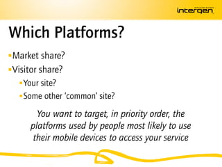 Which Platforms?
 Market share?
 Visitor share?
     Your site?
     Some other ‘common’ site?

        You want to target, in priority order, the
      platforms used by people most likely to use
       their mobile devices to access your service
 