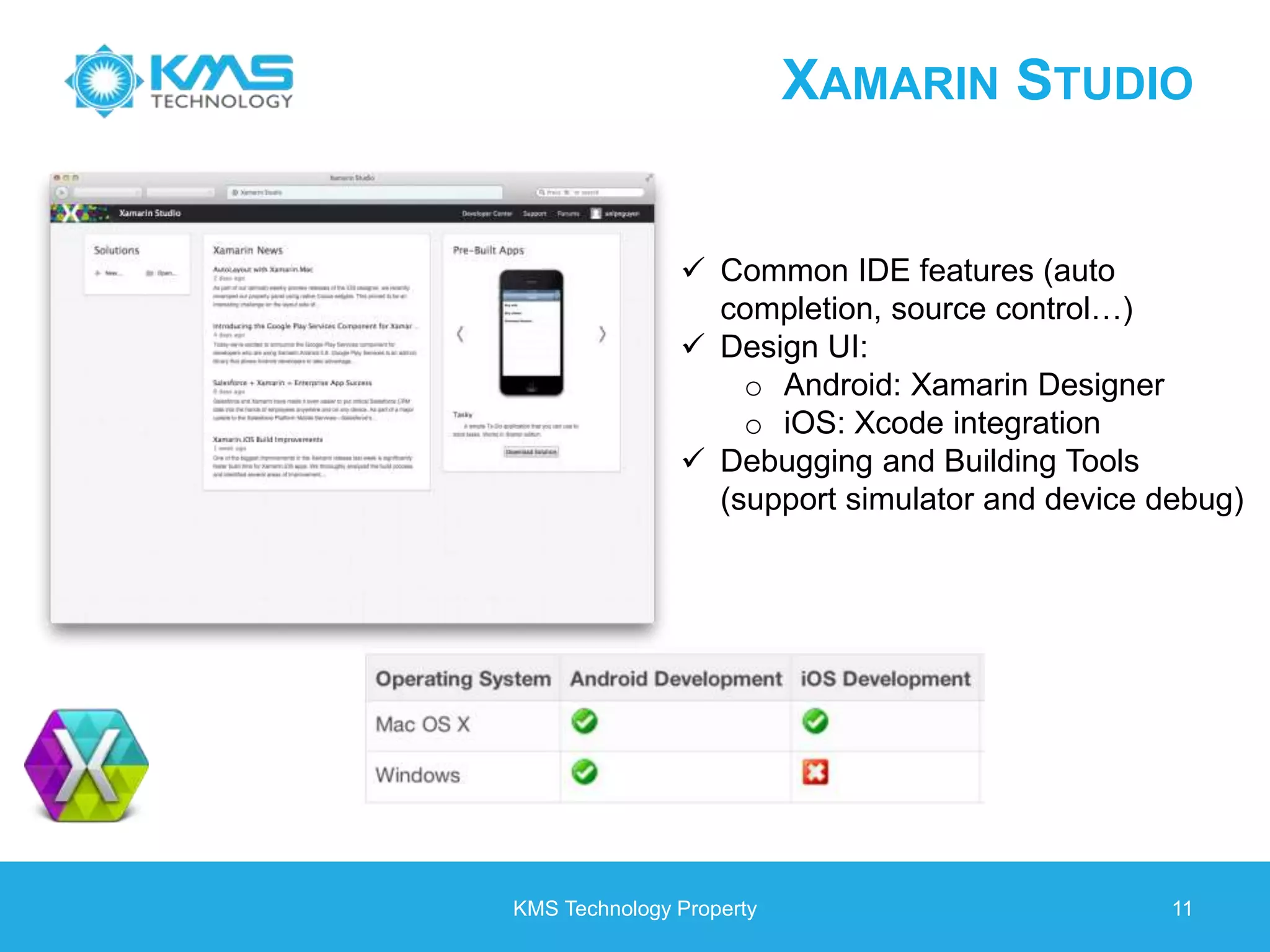 XAMARIN STUDIO KMS Technology Property 11  Common IDE features (auto completion, source control…)  Design UI: o Android: Xamarin Designer o iOS: Xcode integration  Debugging and Building Tools (support simulator and device debug) 