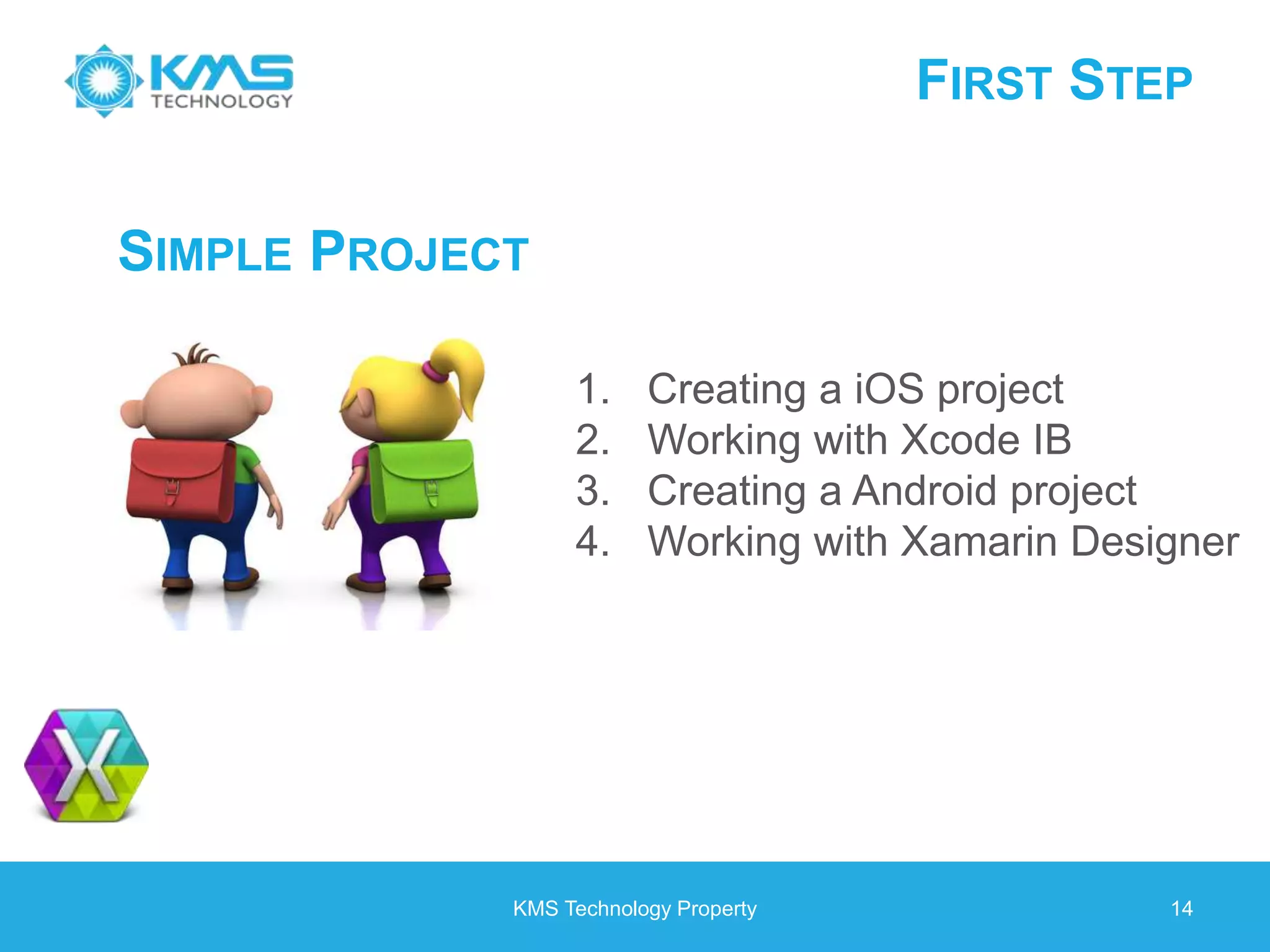 FIRST STEP KMS Technology Property 14 SIMPLE PROJECT 1. Creating a iOS project 2. Working with Xcode IB 3. Creating a Android project 4. Working with Xamarin Designer 