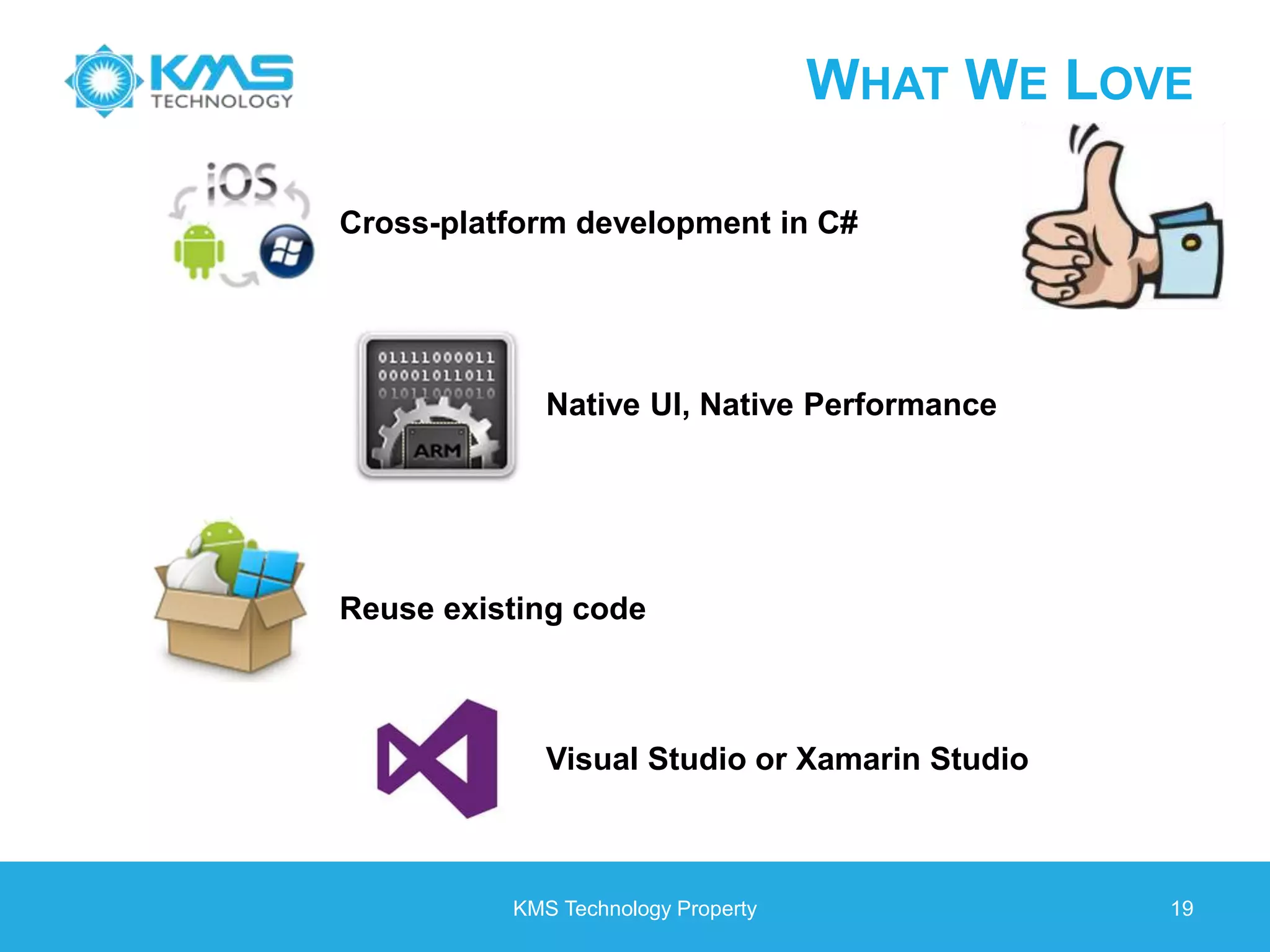 KMS Technology Property 19 WHAT WE LOVE Cross-platform development in C# Native UI, Native Performance Reuse existing code Visual Studio or Xamarin Studio 