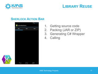 LIBRARY REUSE
KMS Technology Property 17
SHERLOCK ACTION BAR
1. Getting source code
2. Packing (JAR or ZIP)
3. Generating C# Wrapper
4. Calling
 